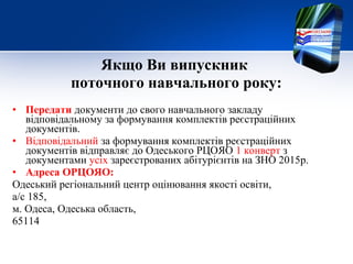Якщо Ви випускник
поточного навчального року:
• Передати документи до свого навчального закладу
відповідальному за формування комплектів реєстраційних
документів.
• Відповідальний за формування комплектів реєстраційних
документів відправляє до Одеського РЦОЯО 1 конверт з
документами усіх зареєстрованих абітурієнтів на ЗНО 2015р.
• Адреса ОРЦОЯО:
Одеський регіональний центр оцінювання якості освіти,
а/с 185,
м. Одеса, Одеська область,
65114
 