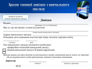 Довідка
Видана ___________________________________________________________________
(прізвище, ім’я, по батькові)
Про те, що він (вона) є учнем (студентом)
__________________________________________________________________________
(повна назва навчального закладу)
Адреса навчального закладу: ________________________________________________
Очікувана дата отримання атестата про повну загальну середню освіту
______________ __________
(місяць) (рік)
Тип навчального закладу (позначити необхідне):
професійно-технічний навчальний заклад;
вищий навчальний заклад І-ІІ рівнів акредитації
Довідка видана для пред’явлення до регіонального центру оцінювання якості освіти, на території
обслуговування якого особа проходитиме зовнішнє незалежне оцінювання
Директор _______________ _______________________
(підпис) (ініціали, прізвище)
відбиток кутового
штампа навчального закладу
М.П.
 
