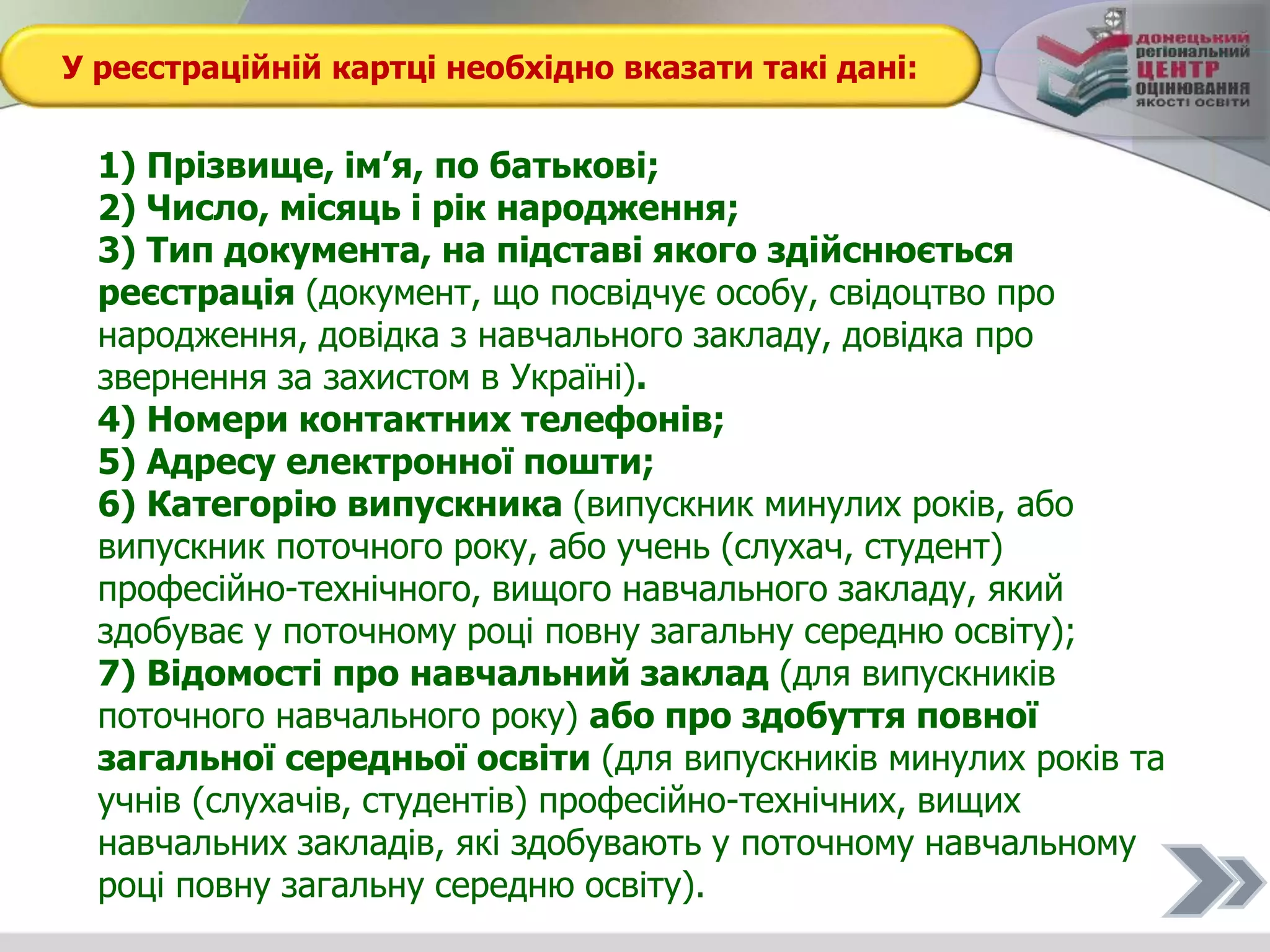 У реєстраційній картці необхідно вказати такі дані:
1) Прізвище, ім’я, по батькові;
2) Число, місяць і рік народження;
3) Тип документа, на підставі якого здійснюється
реєстрація (документ, що посвідчує особу, свідоцтво про
народження, довідка з навчального закладу, довідка про
звернення за захистом в Україні).
4) Номери контактних телефонів;
5) Адресу електронної пошти;
6) Категорію випускника (випускник минулих років, або
випускник поточного року, або учень (слухач, студент)
професійно-технічного, вищого навчального закладу, який
здобуває у поточному році повну загальну середню освіту);
7) Відомості про навчальний заклад (для випускників
поточного навчального року) або про здобуття повної
загальної середньої освіти (для випускників минулих років та
учнів (слухачів, студентів) професійно-технічних, вищих
навчальних закладів, які здобувають у поточному навчальному
році повну загальну середню освіту).
 