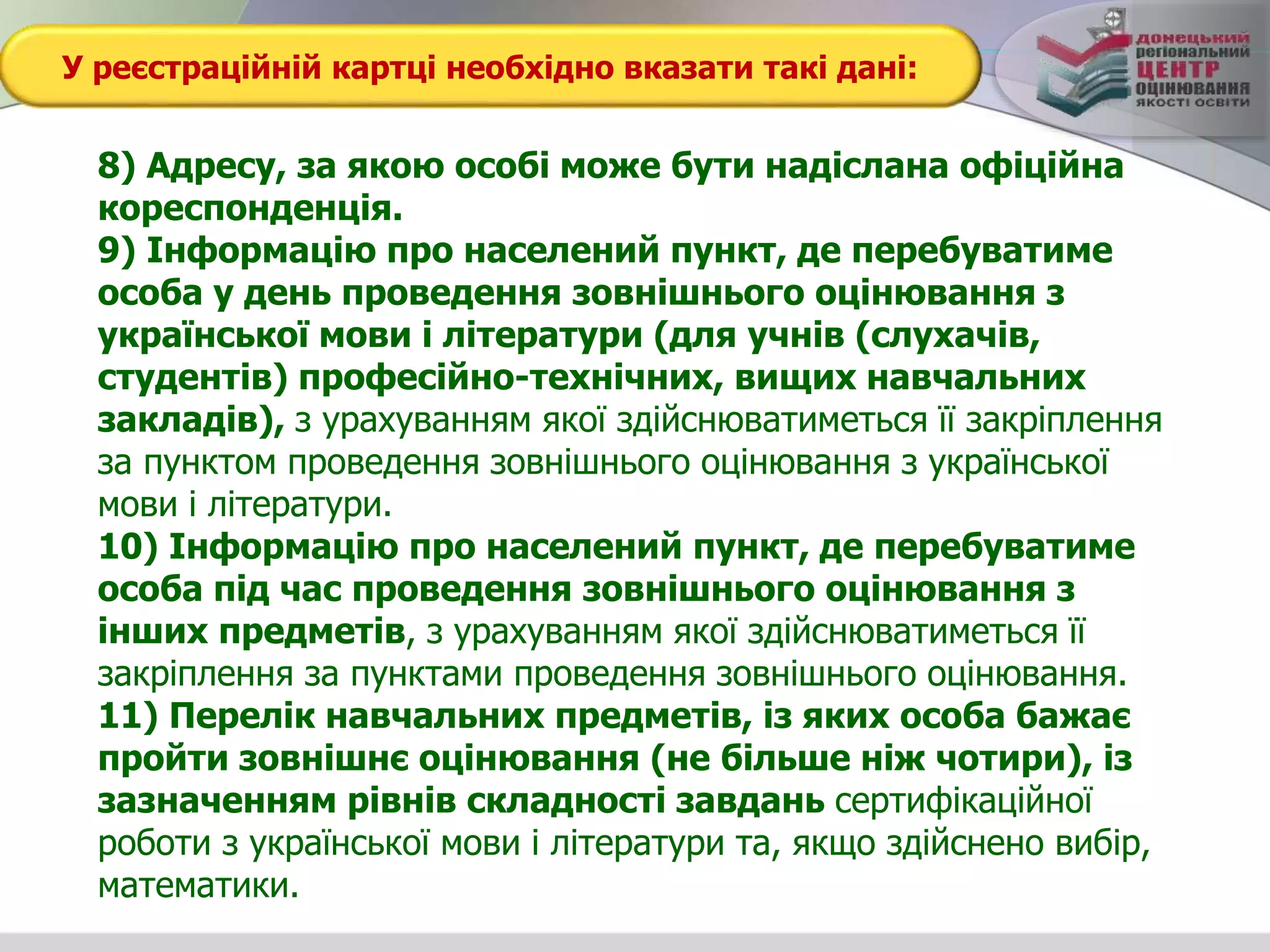 У реєстраційній картці необхідно вказати такі дані:
8) Адресу, за якою особі може бути надіслана офіційна
кореспонденція.
9) Інформацію про населений пункт, де перебуватиме
особа у день проведення зовнішнього оцінювання з
української мови і літератури (для учнів (слухачів,
студентів) професійно-технічних, вищих навчальних
закладів), з урахуванням якої здійснюватиметься її закріплення
за пунктом проведення зовнішнього оцінювання з української
мови і літератури.
10) Інформацію про населений пункт, де перебуватиме
особа під час проведення зовнішнього оцінювання з
інших предметів, з урахуванням якої здійснюватиметься її
закріплення за пунктами проведення зовнішнього оцінювання.
11) Перелік навчальних предметів, із яких особа бажає
пройти зовнішнє оцінювання (не більше ніж чотири), із
зазначенням рівнів складності завдань сертифікаційної
роботи з української мови і літератури та, якщо здійснено вибір,
математики.
 