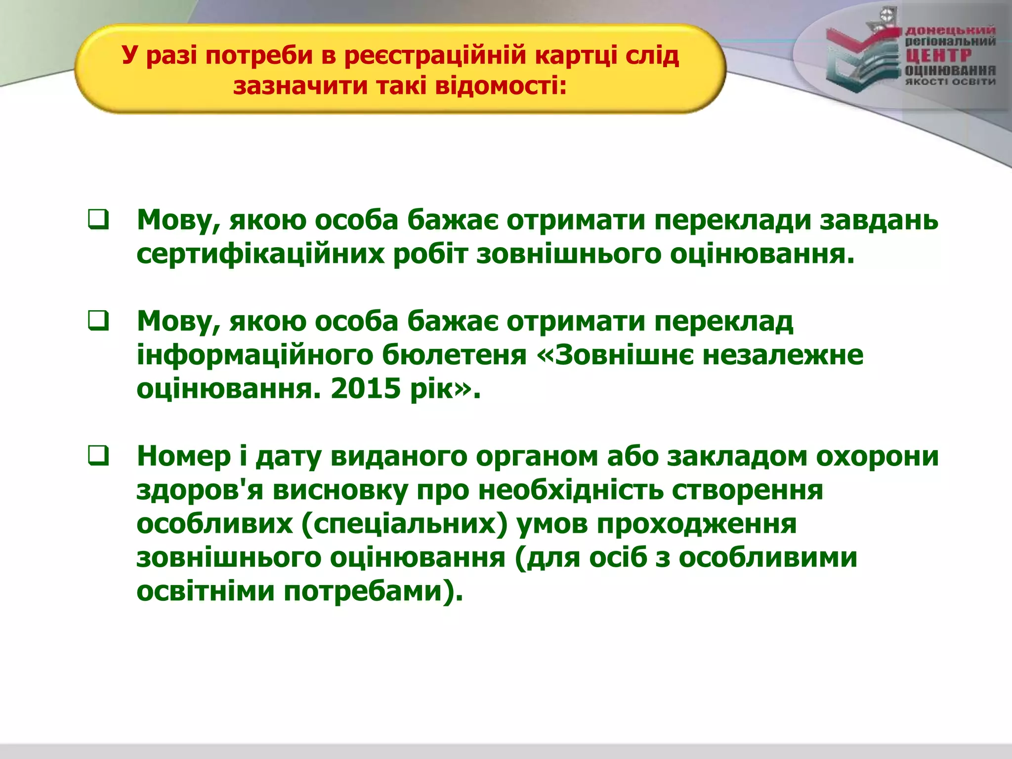 У разі потреби в реєстраційній картці слід
зазначити такі відомості:
 Мову, якою особа бажає отримати переклади завдань
сертифікаційних робіт зовнішнього оцінювання.
 Мову, якою особа бажає отримати переклад
інформаційного бюлетеня «Зовнішнє незалежне
оцінювання. 2015 рік».
 Номер і дату виданого органом або закладом охорони
здоров'я висновку про необхідність створення
особливих (спеціальних) умов проходження
зовнішнього оцінювання (для осіб з особливими
освітніми потребами).
 