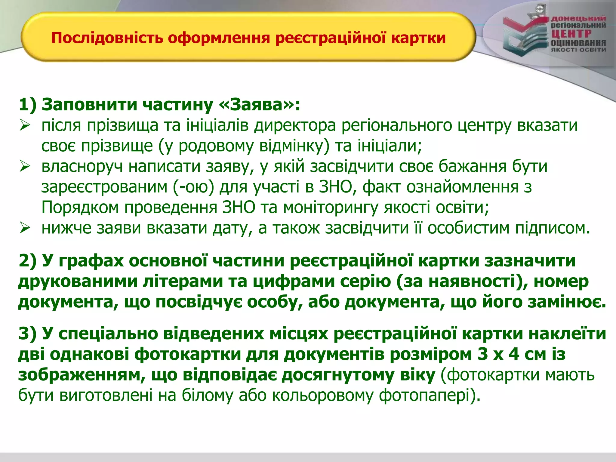 Послідовність оформлення реєстраційної картки
1) Заповнити частину «Заява»:
 після прізвища та ініціалів директора регіонального центру вказати
своє прізвище (у родовому відмінку) та ініціали;
 власноруч написати заяву, у якій засвідчити своє бажання бути
зареєстрованим (-ою) для участі в ЗНО, факт ознайомлення з
Порядком проведення ЗНО та моніторингу якості освіти;
 нижче заяви вказати дату, а також засвідчити її особистим підписом.
2) У графах основної частини реєстраційної картки зазначити
друкованими літерами та цифрами серію (за наявності), номер
документа, що посвідчує особу, або документа, що його замінює.
3) У спеціально відведених місцях реєстраційної картки наклеїти
дві однакові фотокартки для документів розміром 3 х 4 см із
зображенням, що відповідає досягнутому віку (фотокартки мають
бути виготовлені на білому або кольоровому фотопапері).
 