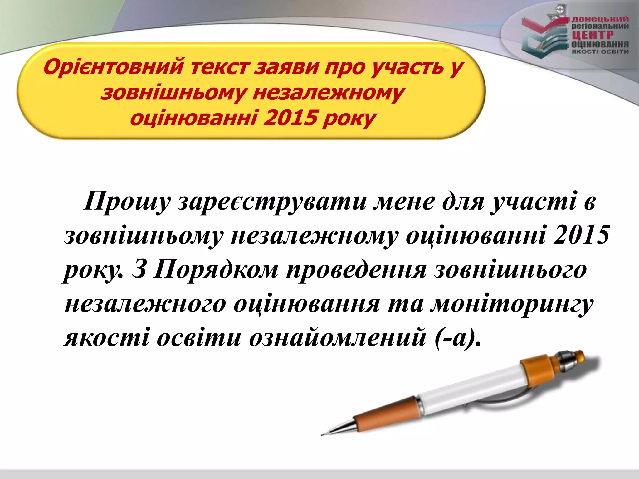 Орієнтовний текст заяви про участь у
зовнішньому незалежному
оцінюванні 2015 року
Прошу зареєструвати мене для участі в
зовнішньому незалежному оцінюванні 2015
року. З Порядком проведення зовнішнього
незалежного оцінювання та моніторингу
якості освіти ознайомлений (-а).
 