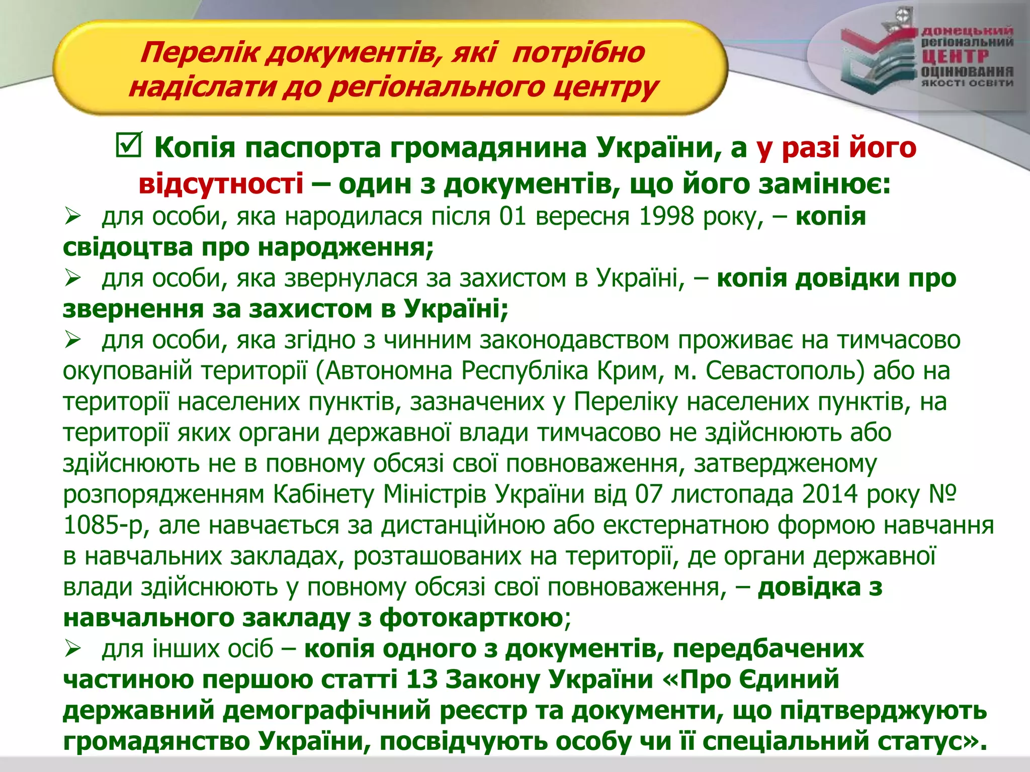 Перелік документів, які потрібно
надіслати до регіонального центру
 Копія паспорта громадянина України, а у разі його
відсутності – один з документів, що його замінює:
 для особи, яка народилася після 01 вересня 1998 року, – копія
свідоцтва про народження;
 для особи, яка звернулася за захистом в Україні, – копія довідки про
звернення за захистом в Україні;
 для особи, яка згідно з чинним законодавством проживає на тимчасово
окупованій території (Автономна Республіка Крим, м. Севастополь) або на
території населених пунктів, зазначених у Переліку населених пунктів, на
території яких органи державної влади тимчасово не здійснюють або
здійснюють не в повному обсязі свої повноваження, затвердженому
розпорядженням Кабінету Міністрів України від 07 листопада 2014 року №
1085-р, але навчається за дистанційною або екстернатною формою навчання
в навчальних закладах, розташованих на території, де органи державної
влади здійснюють у повному обсязі свої повноваження, – довідка з
навчального закладу з фотокарткою;
 для інших осіб – копія одного з документів, передбачених
частиною першою статті 13 Закону України «Про Єдиний
державний демографічний реєстр та документи, що підтверджують
громадянство України, посвідчують особу чи її спеціальний статус».
 