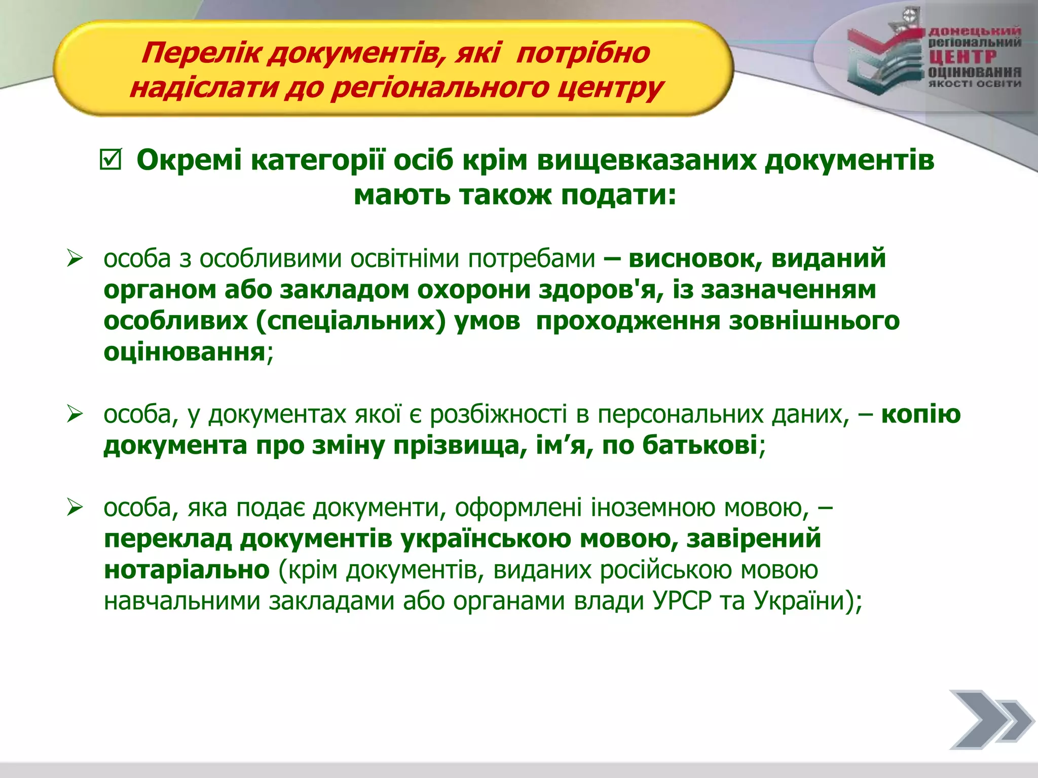 Перелік документів, які потрібно
надіслати до регіонального центру
 Окремі категорії осіб крім вищевказаних документів
мають також подати:
 особа з особливими освітніми потребами – висновок, виданий
органом або закладом охорони здоров'я, із зазначенням
особливих (спеціальних) умов проходження зовнішнього
оцінювання;
 особа, у документах якої є розбіжності в персональних даних, – копію
документа про зміну прізвища, ім’я, по батькові;
 особа, яка подає документи, оформлені іноземною мовою, –
переклад документів українською мовою, завірений
нотаріально (крім документів, виданих російською мовою
навчальними закладами або органами влади УРСР та України);
 