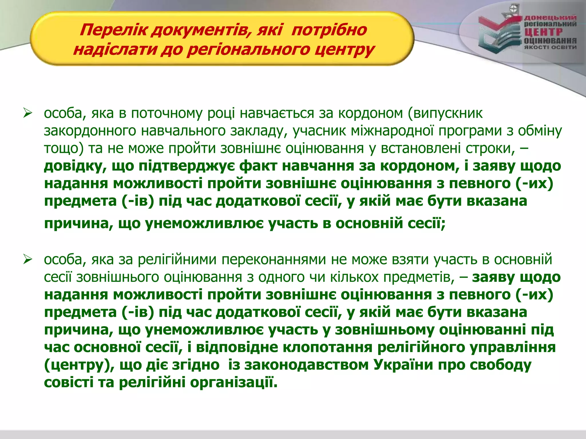 Перелік документів, які потрібно
надіслати до регіонального центру
 особа, яка в поточному році навчається за кордоном (випускник
закордонного навчального закладу, учасник міжнародної програми з обміну
тощо) та не може пройти зовнішнє оцінювання у встановлені строки, –
довідку, що підтверджує факт навчання за кордоном, і заяву щодо
надання можливості пройти зовнішнє оцінювання з певного (-их)
предмета (-ів) під час додаткової сесії, у якій має бути вказана
причина, що унеможливлює участь в основній сесії;
 особа, яка за релігійними переконаннями не може взяти участь в основній
сесії зовнішнього оцінювання з одного чи кількох предметів, – заяву щодо
надання можливості пройти зовнішнє оцінювання з певного (-их)
предмета (-ів) під час додаткової сесії, у якій має бути вказана
причина, що унеможливлює участь у зовнішньому оцінюванні під
час основної сесії, і відповідне клопотання релігійного управління
(центру), що діє згідно із законодавством України про свободу
совісті та релігійні організації.
 