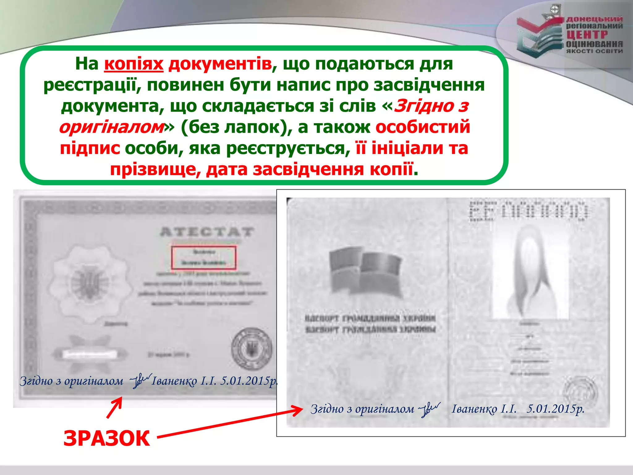 На копіях документів, що подаються для
реєстрації, повинен бути напис про засвідчення
документа, що складається зі слів «Згідно з
оригіналом» (без лапок), а також особистий
підпис особи, яка реєструється, її ініціали та
прізвище, дата засвідчення копії.
Згідно з оригіналом Іваненко І.І. 5.01.2015р.
ЗРАЗОК
Згідно з оригіналом Іваненко І.І. 5.01.2015р.
 