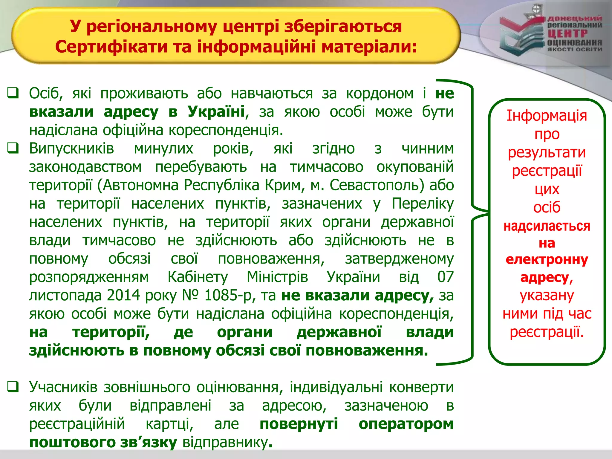 У регіональному центрі зберігаються
Сертифікати та інформаційні матеріали:
 Осіб, які проживають або навчаються за кордоном і не
вказали адресу в Україні, за якою особі може бути
надіслана офіційна кореспонденція.
 Випускників минулих років, які згідно з чинним
законодавством перебувають на тимчасово окупованій
території (Автономна Республіка Крим, м. Севастополь) або
на території населених пунктів, зазначених у Переліку
населених пунктів, на території яких органи державної
влади тимчасово не здійснюють або здійснюють не в
повному обсязі свої повноваження, затвердженому
розпорядженням Кабінету Міністрів України від 07
листопада 2014 року № 1085-р, та не вказали адресу, за
якою особі може бути надіслана офіційна кореспонденція,
на території, де органи державної влади
здійснюють в повному обсязі свої повноваження.
 Учасників зовнішнього оцінювання, індивідуальні конверти
яких були відправлені за адресою, зазначеною в
реєстраційній картці, але повернуті оператором
поштового зв’язку відправнику.
Інформація
про
результати
реєстрації
цих
осіб
надсилається
на
електронну
адресу,
указану
ними під час
реєстрації.
 