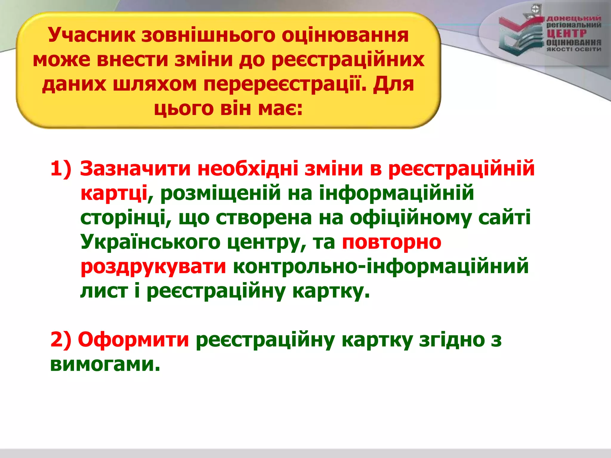 1) Зазначити необхідні зміни в реєстраційній
картці, розміщеній на інформаційній
сторінці, що створена на офіційному сайті
Українського центру, та повторно
роздрукувати контрольно-інформаційний
лист і реєстраційну картку.
2) Оформити реєстраційну картку згідно з
вимогами.
Учасник зовнішнього оцінювання
може внести зміни до реєстраційних
даних шляхом перереєстрації. Для
цього він має:
 