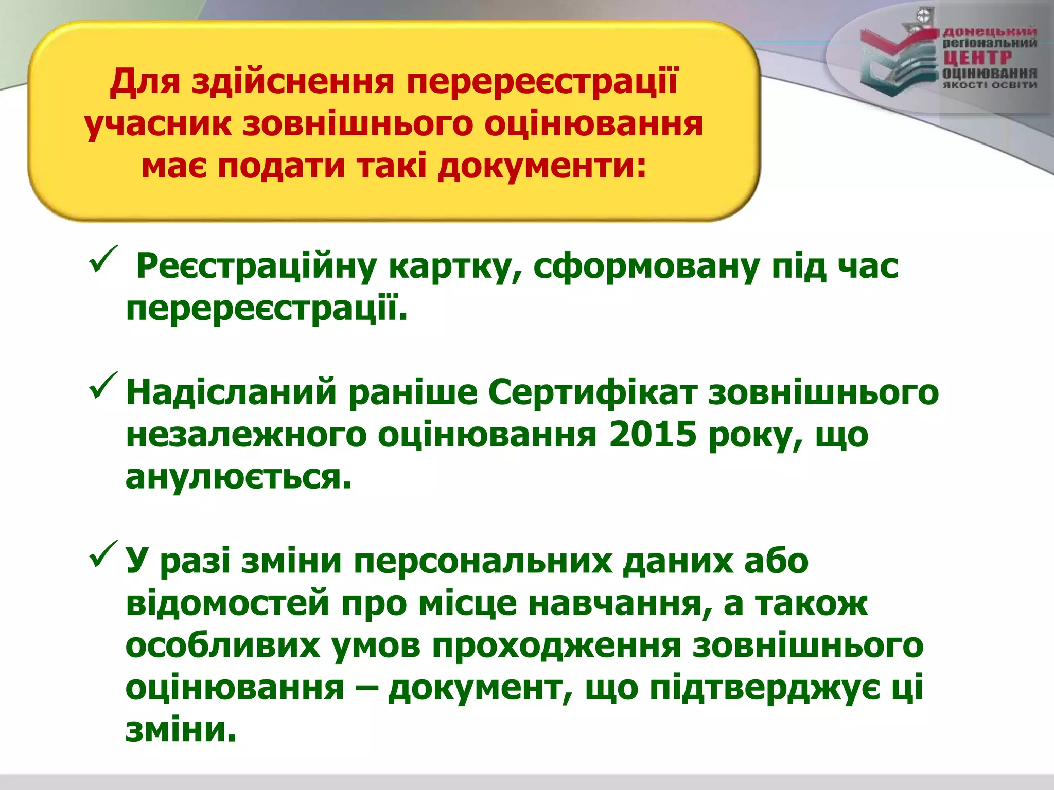  Реєстраційну картку, сформовану під час
перереєстрації.
Надісланий раніше Сертифікат зовнішнього
незалежного оцінювання 2015 року, що
анулюється.
У разі зміни персональних даних або
відомостей про місце навчання, а також
особливих умов проходження зовнішнього
оцінювання – документ, що підтверджує ці
зміни.
Для здійснення перереєстрації
учасник зовнішнього оцінювання
має подати такі документи:
 