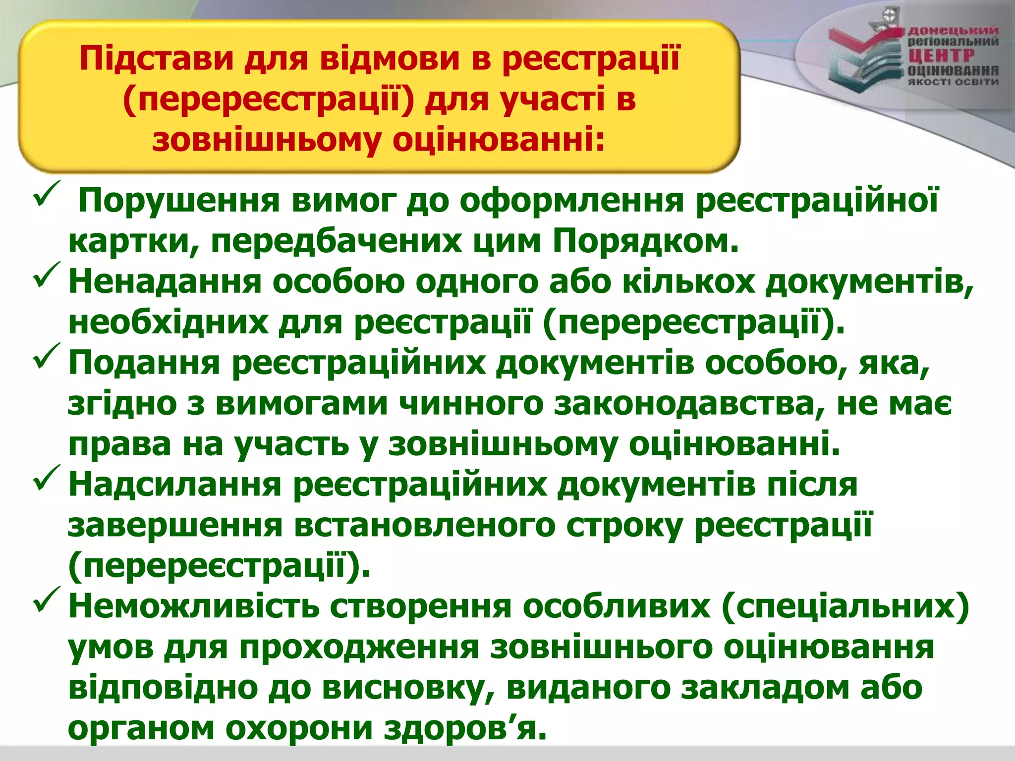 Підстави для відмови в реєстрації
(перереєстрації) для участі в
зовнішньому оцінюванні:
 Порушення вимог до оформлення реєстраційної
картки, передбачених цим Порядком.
Ненадання особою одного або кількох документів,
необхідних для реєстрації (перереєстрації).
Подання реєстраційних документів особою, яка,
згідно з вимогами чинного законодавства, не має
права на участь у зовнішньому оцінюванні.
Надсилання реєстраційних документів після
завершення встановленого строку реєстрації
(перереєстрації).
Неможливість створення особливих (спеціальних)
умов для проходження зовнішнього оцінювання
відповідно до висновку, виданого закладом або
органом охорони здоров’я.
 