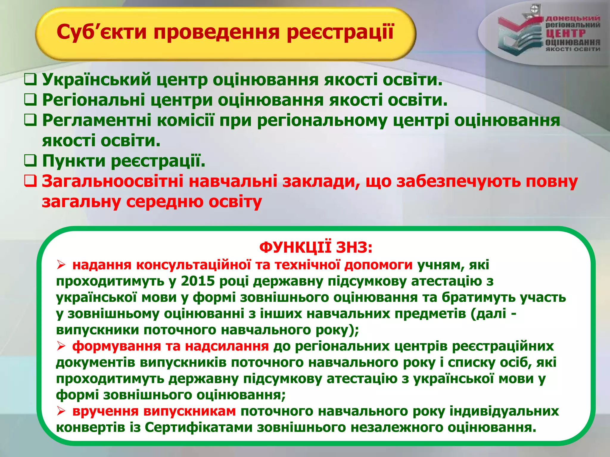 Суб’єкти проведення реєстрації
 Український центр оцінювання якості освіти.
 Регіональні центри оцінювання якості освіти.
 Регламентні комісії при регіональному центрі оцінювання
якості освіти.
 Пункти реєстрації.
 Загальноосвітні навчальні заклади, що забезпечують повну
загальну середню освіту
ФУНКЦІЇ ЗНЗ:
 надання консультаційної та технічної допомоги учням, які
проходитимуть у 2015 році державну підсумкову атестацію з
української мови у формі зовнішнього оцінювання та братимуть участь
у зовнішньому оцінюванні з інших навчальних предметів (далі -
випускники поточного навчального року);
 формування та надсилання до регіональних центрів реєстраційних
документів випускників поточного навчального року і списку осіб, які
проходитимуть державну підсумкову атестацію з української мови у
формі зовнішнього оцінювання;
 вручення випускникам поточного навчального року індивідуальних
конвертів із Сертифікатами зовнішнього незалежного оцінювання.
 