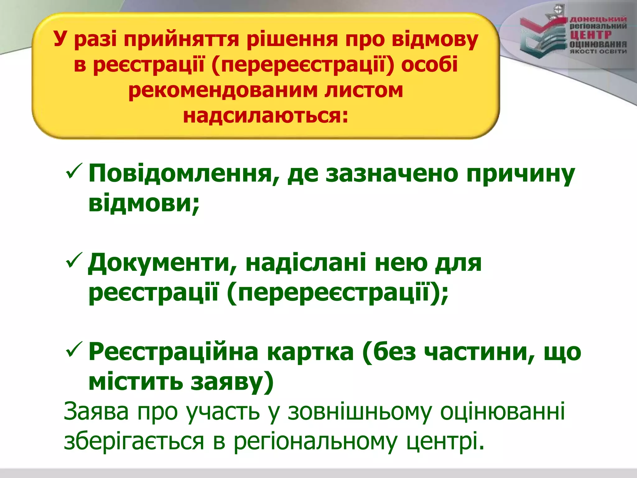 У разі прийняття рішення про відмову
в реєстрації (перереєстрації) особі
рекомендованим листом
надсилаються:
 Повідомлення, де зазначено причину
відмови;
 Документи, надіслані нею для
реєстрації (перереєстрації);
 Реєстраційна картка (без частини, що
містить заяву)
Заява про участь у зовнішньому оцінюванні
зберігається в регіональному центрі.
 