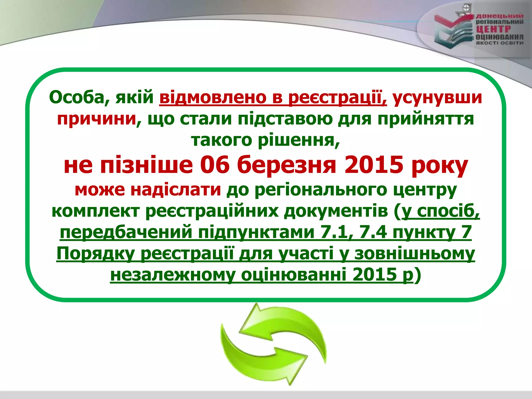 Особа, якій відмовлено в реєстрації, усунувши
причини, що стали підставою для прийняття
такого рішення,
не пізніше 06 березня 2015 року
може надіслати до регіонального центру
комплект реєстраційних документів (у спосіб,
передбачений підпунктами 7.1, 7.4 пункту 7
Порядку реєстрації для участі у зовнішньому
незалежному оцінюванні 2015 р)
 