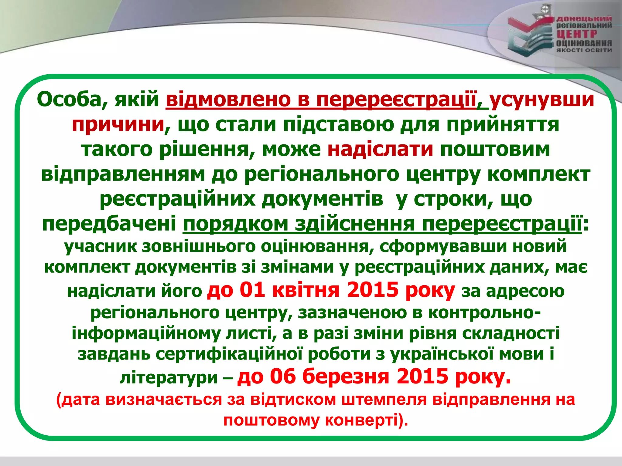 Особа, якій відмовлено в перереєстрації, усунувши
причини, що стали підставою для прийняття
такого рішення, може надіслати поштовим
відправленням до регіонального центру комплект
реєстраційних документів у строки, що
передбачені порядком здійснення перереєстрації:
учасник зовнішнього оцінювання, сформувавши новий
комплект документів зі змінами у реєстраційних даних, має
надіслати його до 01 квітня 2015 року за адресою
регіонального центру, зазначеною в контрольно-
інформаційному листі, а в разі зміни рівня складності
завдань сертифікаційної роботи з української мови і
літератури – до 06 березня 2015 року.
(дата визначається за відтиском штемпеля відправлення на
поштовому конверті).
 