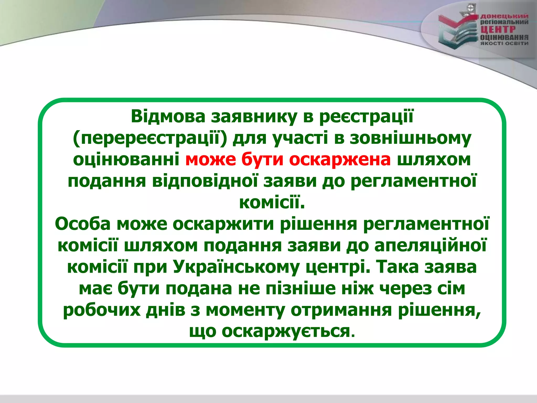 Відмова заявнику в реєстрації
(перереєстрації) для участі в зовнішньому
оцінюванні може бути оскаржена шляхом
подання відповідної заяви до регламентної
комісії.
Особа може оскаржити рішення регламентної
комісії шляхом подання заяви до апеляційної
комісії при Українському центрі. Така заява
має бути подана не пізніше ніж через сім
робочих днів з моменту отримання рішення,
що оскаржується.
 