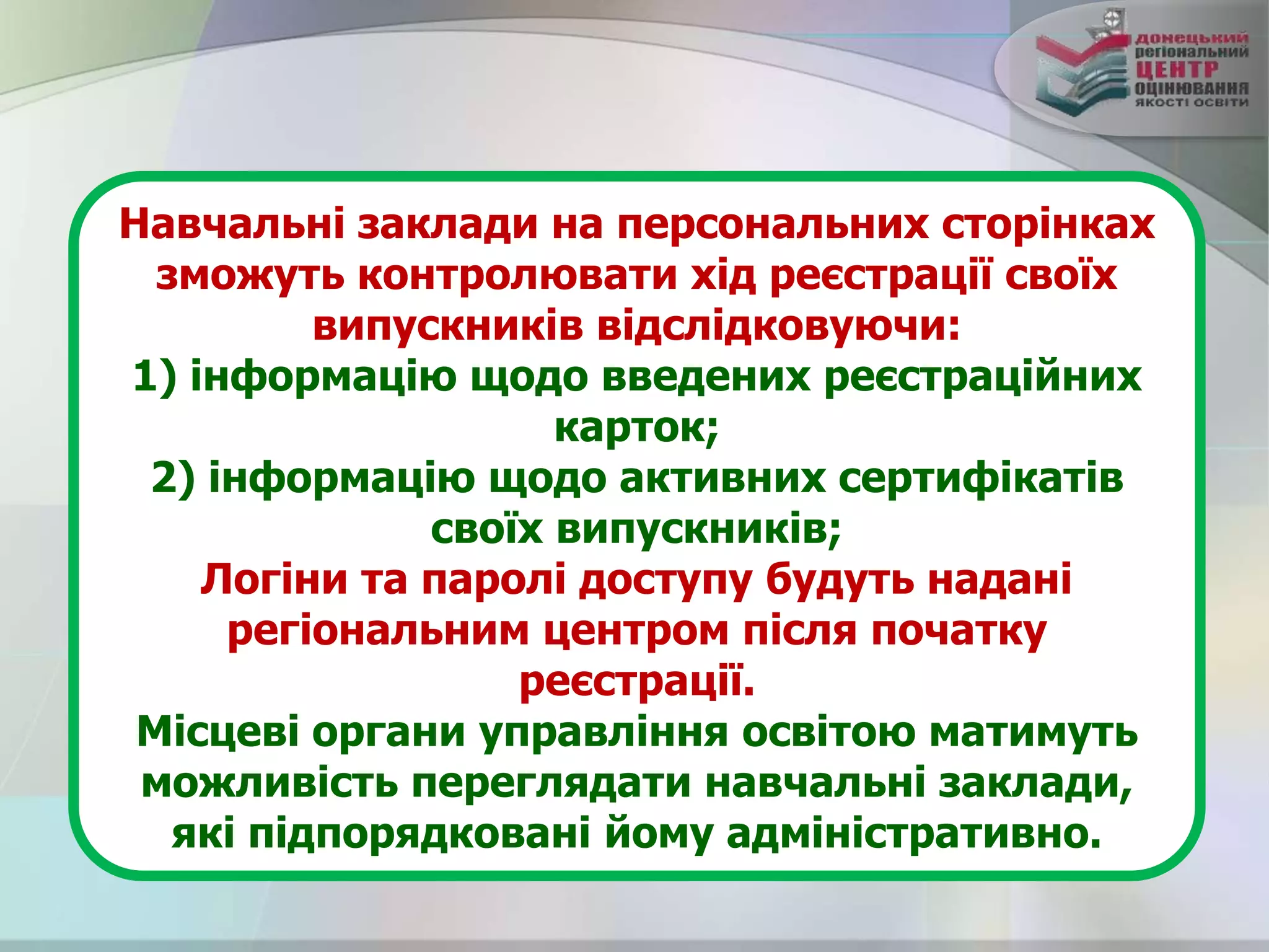 Навчальні заклади на персональних сторінках
зможуть контролювати хід реєстрації своїх
випускників відслідковуючи:
1) інформацію щодо введених реєстраційних
карток;
2) інформацію щодо активних сертифікатів
своїх випускників;
Логіни та паролі доступу будуть надані
регіональним центром після початку
реєстрації.
Місцеві органи управління освітою матимуть
можливість переглядати навчальні заклади,
які підпорядковані йому адміністративно.
 