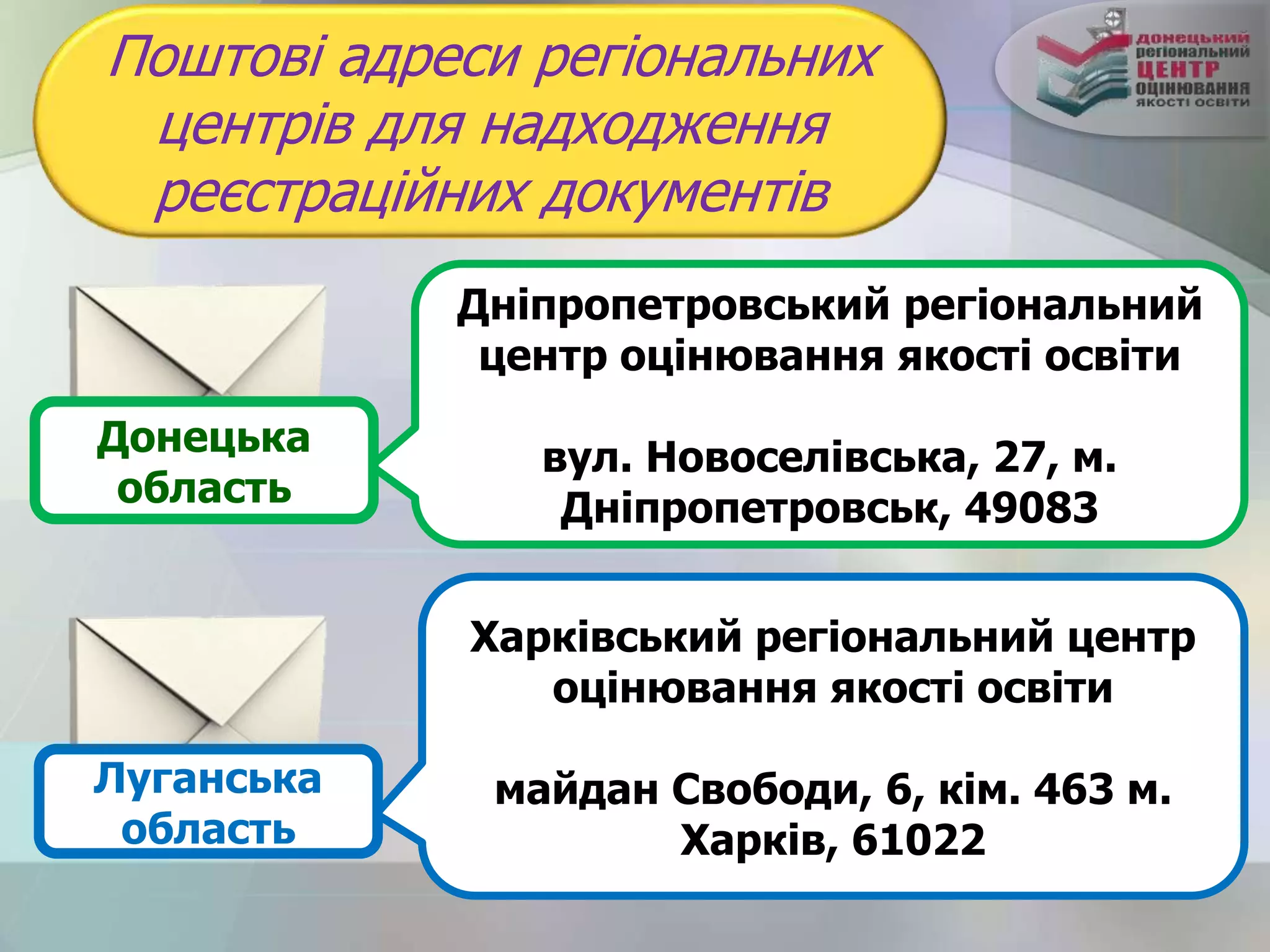 Поштові адреси регіональних
центрів для надходження
реєстраційних документів
Харківський регіональний центр
оцінювання якості освіти
майдан Свободи, 6, кім. 463 м.
Харків, 61022
Дніпропетровський регіональний
центр оцінювання якості освіти
вул. Новоселівська, 27, м.
Дніпропетровськ, 49083
Луганська
область
Донецька
область
 