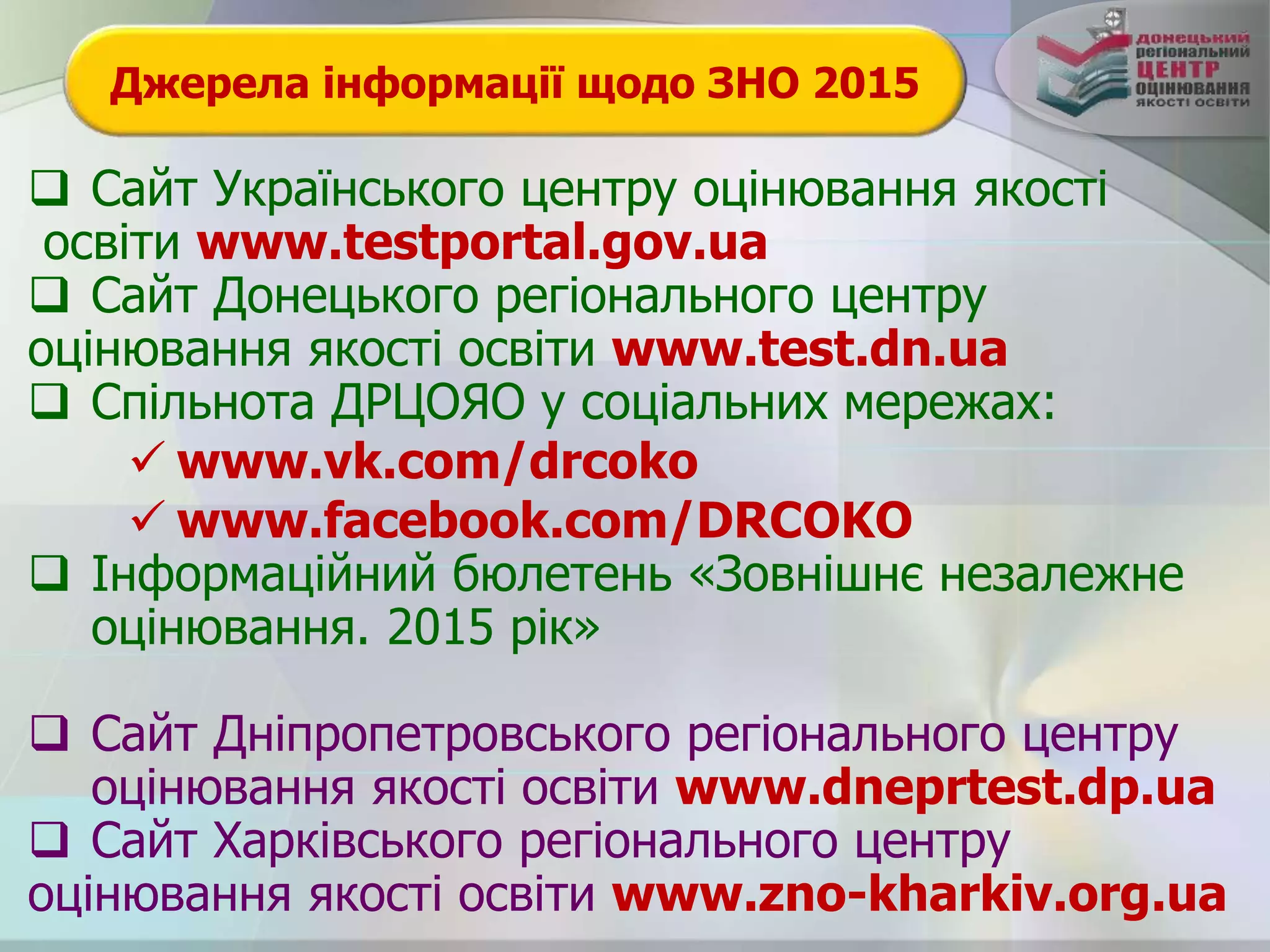 Джерела інформації щодо ЗНО 2015
 Сайт Українського центру оцінювання якості
освіти www.testportal.gov.ua
 Сайт Донецького регіонального центру
оцінювання якості освіти www.test.dn.ua
 Спільнота ДРЦОЯО у соціальних мережах:
 www.vk.com/drcoko
 www.facebook.com/DRCOKO
 Інформаційний бюлетень «Зовнішнє незалежне
оцінювання. 2015 рік»
 Сайт Дніпропетровського регіонального центру
оцінювання якості освіти www.dneprtest.dp.ua
 Сайт Харківського регіонального центру
оцінювання якості освіти www.zno-kharkiv.org.ua
 