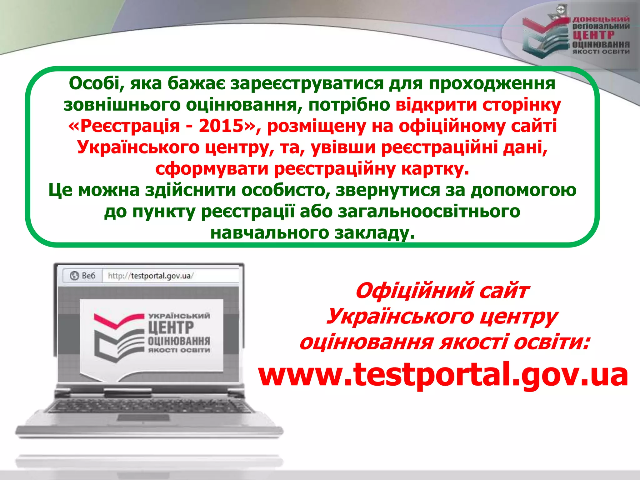 Особі, яка бажає зареєструватися для проходження
зовнішнього оцінювання, потрібно відкрити сторінку
«Реєстрація - 2015», розміщену на офіційному сайті
Українського центру, та, увівши реєстраційні дані,
сформувати реєстраційну картку.
Це можна здійснити особисто, звернутися за допомогою
до пункту реєстрації або загальноосвітнього
навчального закладу.
Офіційний сайт
Українського центру
оцінювання якості освіти:
www.testportal.gov.ua
 