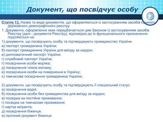 Документ, що посвідчує особу
Стаття 13. Назва та види документів, що оформляються із застосуванням засобів Єдиного
державного демографічного реєстру
1. Документи, оформлення яких передбачається цим Законом із застосуванням засобів
Реєстру (далі - документи Реєстру), відповідно до їх функціонального призначення
поділяються на:
1) документи, що посвідчують особу та підтверджують громадянство України:
а) паспорт громадянина України;
б) паспорт громадянина України для виїзду за кордон;
в) дипломатичний паспорт України;
г) службовий паспорт України;
ґ) посвідчення особи моряка;
д) посвідчення члена екіпажу;
е) посвідчення особи на повернення в Україну;
є) тимчасове посвідчення громадянина України;
2) документи, що посвідчують особу та підтверджують її спеціальний статус:
а) посвідчення водія;
б) посвідчення особи без громадянства для виїзду за кордон;
в) посвідка на постійне проживання;
г) посвідка на тимчасове проживання;
ґ) картка мігранта;
д) посвідчення біженця;
е) проїзний документ біженця.
 