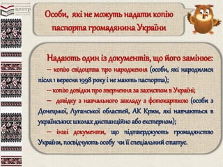 Особи, які не можуть надатикопію
паспорта громадянина України
Надають один із документів, що його замінює:
‒ копію свідоцтва про народження (особи, які народилися
після 1 вересня1998 року і не мають паспорта);
‒ копію довідкипро звернення за захистомв Україні;
‒ довідку з навчального закладу з фотокарткою (особи з
Донецької, Луганської областей, АК Крим, які навчаються в
українських школах дистанційно або екстерном);
‒ інші документи, що підтверджують громадянство
України, посвідчують особу чиїї спеціальнийстатус.
 