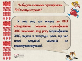 Чи будуть чиннимисертифікати
ЗНО минулих років?
У 2015 році для вступу до ВНЗ
абітурієнти подають сертифікати
ЗНО виключно 2015 року (сертифікати
ЗНО, видані в попередні роки, під час
нової вступної кампанії не
враховуватимуться).
 