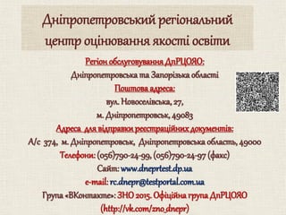 Регіон обслуговуванняДпРЦОЯО:
Дніпропетровська та Запорізька області
Поштова адреса:
вул. Новоселівська, 27,
м. Дніпропетровськ, 49083
Адреса для відправкиреєстраційних документів:
А/с 374, м. Дніпропетровськ, Дніпропетровська область, 49000
Телефони: (056)790-24-99, (056)790-24-97 (факс)
Cайт: www.dneprtest.dp.ua
e-mail: rc.dnepr@testportal.com.ua
Група «ВКонтакте»: ЗНО2015. Офіційна група ДпРЦОЯО
(http://vk.com/zno_dnepr)
Дніпропетровський регіональний
центр оцінювання якості освіти
 