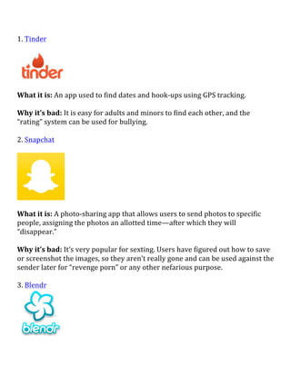 1.	
  Tinder	
  
	
  
	
  
	
  
What	
  it	
  is:	
  An	
  app	
  used	
  to	
  find	
  dates	
  and	
  hook-­‐ups	
  using	
  GPS	
  tracking.	
  
	
  
Why	
  it’s	
  bad:	
  It	
  is	
  easy	
  for	
  adults	
  and	
  minors	
  to	
  find	
  each	
  other,	
  and	
  the	
  
“rating”	
  system	
  can	
  be	
  used	
  for	
  bullying.	
  
	
  
2.	
  Snapchat	
  
	
  
	
  
	
  
What	
  it	
  is:	
  A	
  photo-­‐sharing	
  app	
  that	
  allows	
  users	
  to	
  send	
  photos	
  to	
  specific	
  
people,	
  assigning	
  the	
  photos	
  an	
  allotted	
  time—after	
  which	
  they	
  will	
  
“disappear.”	
  	
  
	
  
Why	
  it’s	
  bad:	
  It’s	
  very	
  popular	
  for	
  sexting.	
  Users	
  have	
  figured	
  out	
  how	
  to	
  save	
  
or	
  screenshot	
  the	
  images,	
  so	
  they	
  aren’t	
  really	
  gone	
  and	
  can	
  be	
  used	
  against	
  the	
  
sender	
  later	
  for	
  “revenge	
  porn”	
  or	
  any	
  other	
  nefarious	
  purpose.	
  
	
  
3.	
  Blendr	
  
	
  
 