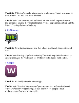  
What	
  it	
  is:	
  A	
  “flirting”	
  app	
  allowing	
  users	
  to	
  send	
  photos/videos	
  to	
  anyone	
  on	
  
their	
  “friends”	
  list	
  and	
  rate	
  their	
  “hotness.”	
  
	
  
Why	
  it’s	
  bad:	
  This	
  app	
  uses	
  GPS	
  and	
  is	
  not	
  authenticated,	
  so	
  predators	
  can	
  
find	
  minors	
  or	
  anyone	
  they	
  are	
  looking	
  for.	
  It’s	
  also	
  popular	
  for	
  sexting,	
  and	
  the	
  
“hotness”	
  rating	
  allows	
  for	
  bullying.	
  	
  
	
  
4.	
  Kik	
  Messenger	
  
	
  
	
  
What	
  it	
  is:	
  An	
  instant	
  messaging	
  app	
  that	
  allows	
  sending	
  of	
  videos,	
  pics,	
  and	
  
GIFs.	
  
	
  
Why	
  it’s	
  bad:	
  It’s	
  very	
  popular	
  for	
  sexting.	
  There	
  are	
  no	
  parental	
  controls	
  or	
  
authenticating,	
  so	
  it’s	
  really	
  easy	
  for	
  predators	
  to	
  find	
  your	
  child	
  on	
  Kik.	
  
	
  
5.	
  Whisper	
  
	
  
	
  
What	
  it	
  is:	
  An	
  anonymous	
  confession	
  app.	
  
	
  
Why	
  it’s	
  bad:	
  Since	
  it’s	
  “anonymous,”	
  you	
  can	
  post	
  pics	
  and	
  confessions	
  of	
  
someone	
  who	
  isn’t	
  you	
  (bullying).	
  It	
  also	
  uses	
  GPS,	
  so	
  people—a.k.a.	
  
predators—can	
  find	
  you	
  pretty	
  easily.	
  
 