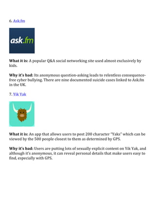 6.	
  Ask.fm	
  
	
  
	
  
	
  
What	
  it	
  is:	
  A	
  popular	
  Q&A	
  social	
  networking	
  site	
  used	
  almost	
  exclusively	
  by	
  
kids.	
  
	
  
Why	
  it’s	
  bad:	
  Its	
  anonymous	
  question-­‐asking	
  leads	
  to	
  relentless	
  consequence-­‐
free	
  cyber	
  bullying.	
  There	
  are	
  nine	
  documented	
  suicide	
  cases	
  linked	
  to	
  Ask.fm	
  
in	
  the	
  UK.	
  
	
  
7.	
  Yik	
  Yak	
  
	
  
	
  
	
  
What	
  it	
  is:	
  An	
  app	
  that	
  allows	
  users	
  to	
  post	
  200	
  character	
  “Yaks”	
  which	
  can	
  be	
  
viewed	
  by	
  the	
  500	
  people	
  closest	
  to	
  them	
  as	
  determined	
  by	
  GPS.	
  
	
  
Why	
  it’s	
  bad:	
  Users	
  are	
  putting	
  lots	
  of	
  sexually	
  explicit	
  content	
  on	
  Yik	
  Yak,	
  and	
  
although	
  it’s	
  anonymous,	
  it	
  can	
  reveal	
  personal	
  details	
  that	
  make	
  users	
  easy	
  to	
  
find,	
  especially	
  with	
  GPS.	
  
	
  
	
  
	
  
	
  
 