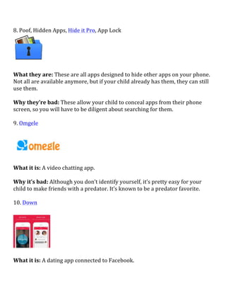 8.	
  Poof,	
  Hidden	
  Apps,	
  Hide	
  it	
  Pro,	
  App	
  Lock	
  
	
  
	
  
What	
  they	
  are:	
  These	
  are	
  all	
  apps	
  designed	
  to	
  hide	
  other	
  apps	
  on	
  your	
  phone.	
  
Not	
  all	
  are	
  available	
  anymore,	
  but	
  if	
  your	
  child	
  already	
  has	
  them,	
  they	
  can	
  still	
  
use	
  them.	
  
	
  
Why	
  they’re	
  bad:	
  These	
  allow	
  your	
  child	
  to	
  conceal	
  apps	
  from	
  their	
  phone	
  
screen,	
  so	
  you	
  will	
  have	
  to	
  be	
  diligent	
  about	
  searching	
  for	
  them.	
  
	
  
9.	
  Omgele	
  
	
  
What	
  it	
  is:	
  A	
  video	
  chatting	
  app.	
  
	
  
Why	
  it’s	
  bad:	
  Although	
  you	
  don’t	
  identify	
  yourself,	
  it’s	
  pretty	
  easy	
  for	
  your	
  
child	
  to	
  make	
  friends	
  with	
  a	
  predator.	
  It’s	
  known	
  to	
  be	
  a	
  predator	
  favorite.	
  
	
  
10.	
  Down	
  
	
  
	
  
	
  
What	
  it	
  is:	
  A	
  dating	
  app	
  connected	
  to	
  Facebook.	
  
 