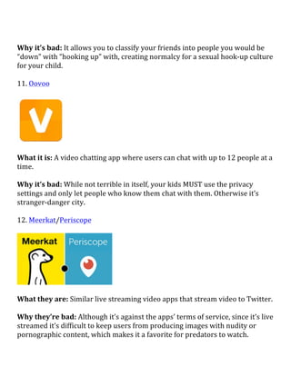  
Why	
  it’s	
  bad:	
  It	
  allows	
  you	
  to	
  classify	
  your	
  friends	
  into	
  people	
  you	
  would	
  be	
  
“down”	
  with	
  “hooking	
  up”	
  with,	
  creating	
  normalcy	
  for	
  a	
  sexual	
  hook-­‐up	
  culture	
  
for	
  your	
  child.	
  
	
  
11.	
  Oovoo	
  
	
  
	
  
	
  
What	
  it	
  is:	
  A	
  video	
  chatting	
  app	
  where	
  users	
  can	
  chat	
  with	
  up	
  to	
  12	
  people	
  at	
  a	
  
time.	
  
	
  
Why	
  it’s	
  bad:	
  While	
  not	
  terrible	
  in	
  itself,	
  your	
  kids	
  MUST	
  use	
  the	
  privacy	
  
settings	
  and	
  only	
  let	
  people	
  who	
  know	
  them	
  chat	
  with	
  them.	
  Otherwise	
  it’s	
  
stranger-­‐danger	
  city.	
  
	
  
12.	
  Meerkat/Periscope	
  
	
  
	
  
	
  
What	
  they	
  are:	
  Similar	
  live	
  streaming	
  video	
  apps	
  that	
  stream	
  video	
  to	
  Twitter.	
  
	
  
Why	
  they’re	
  bad:	
  Although	
  it’s	
  against	
  the	
  apps’	
  terms	
  of	
  service,	
  since	
  it’s	
  live	
  
streamed	
  it’s	
  difficult	
  to	
  keep	
  users	
  from	
  producing	
  images	
  with	
  nudity	
  or	
  
pornographic	
  content,	
  which	
  makes	
  it	
  a	
  favorite	
  for	
  predators	
  to	
  watch.	
  	
  
 