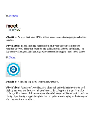  
13.	
  MeetMe	
  
	
  
	
  
What	
  it	
  is:	
  An	
  app	
  that	
  uses	
  GPS	
  to	
  allow	
  users	
  to	
  meet	
  new	
  people	
  who	
  live	
  
nearby.	
  
	
  
Why	
  it’s	
  bad:	
  There’s	
  no	
  age	
  verification,	
  and	
  your	
  account	
  is	
  linked	
  to	
  
Facebook	
  so	
  you	
  and	
  your	
  location	
  are	
  easily	
  identifiable	
  to	
  predators.	
  The	
  
popularity	
  rating	
  makes	
  seeking	
  approval	
  from	
  strangers	
  seem	
  like	
  a	
  game.	
  
	
  
14.	
  Skout	
  	
  
	
  
	
  
	
  
What	
  it	
  is:	
  A	
  flirting	
  app	
  used	
  to	
  meet	
  new	
  people.	
  
	
  
Why	
  it’s	
  bad:	
  Ages	
  aren’t	
  verified,	
  and	
  although	
  there	
  is	
  a	
  teen	
  version	
  with	
  
slightly	
  more	
  safety	
  features,	
  all	
  you	
  have	
  to	
  do	
  to	
  bypass	
  it	
  is	
  put	
  in	
  a	
  fake	
  
birthday.	
  This	
  leaves	
  children	
  open	
  to	
  the	
  adult	
  sector	
  of	
  Skout,	
  which	
  includes	
  
plenty	
  of	
  profanity,	
  suggestive	
  pictures	
  and	
  private	
  messaging	
  with	
  strangers	
  
who	
  can	
  see	
  their	
  location.	
  
	
  
	
  
	
  
 