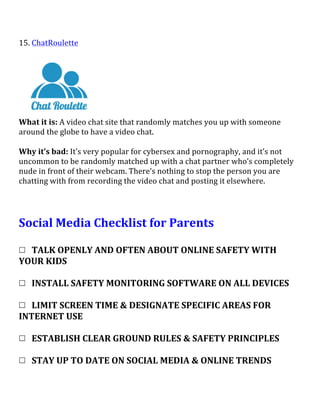 15.	
  ChatRoulette	
  
	
  
	
  
What	
  it	
  is:	
  A	
  video	
  chat	
  site	
  that	
  randomly	
  matches	
  you	
  up	
  with	
  someone	
  
around	
  the	
  globe	
  to	
  have	
  a	
  video	
  chat.	
  
	
  
Why	
  it’s	
  bad:	
  It’s	
  very	
  popular	
  for	
  cybersex	
  and	
  pornography,	
  and	
  it’s	
  not	
  
uncommon	
  to	
  be	
  randomly	
  matched	
  up	
  with	
  a	
  chat	
  partner	
  who’s	
  completely	
  
nude	
  in	
  front	
  of	
  their	
  webcam.	
  There’s	
  nothing	
  to	
  stop	
  the	
  person	
  you	
  are	
  
chatting	
  with	
  from	
  recording	
  the	
  video	
  chat	
  and	
  posting	
  it	
  elsewhere.	
  
	
  
	
  
Social	
  Media	
  Checklist	
  for	
  Parents	
  
	
  
	
  
	
  	
  	
  TALK	
  OPENLY	
  AND	
  OFTEN	
  ABOUT	
  ONLINE	
  SAFETY	
  WITH	
  
YOUR	
  KIDS	
  
	
  
	
  	
  	
  INSTALL	
  SAFETY	
  MONITORING	
  SOFTWARE	
  ON	
  ALL	
  DEVICES	
  
	
  
	
  	
  	
  LIMIT	
  SCREEN	
  TIME	
  &	
  DESIGNATE	
  SPECIFIC	
  AREAS	
  FOR	
  
INTERNET	
  USE	
  	
  
	
  
	
  	
  	
  ESTABLISH	
  CLEAR	
  GROUND	
  RULES	
  &	
  SAFETY	
  PRINCIPLES	
  
	
  
	
  	
  	
  STAY	
  UP	
  TO	
  DATE	
  ON	
  SOCIAL	
  MEDIA	
  &	
  ONLINE	
  TRENDS	
  
	
  
 