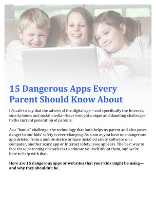  
	
  
	
  
	
  
	
  
	
  
15	
  Dangerous	
  Apps	
  Every	
  
Parent	
  Should	
  Know	
  About	
  
	
  
It’s	
  safe	
  to	
  say	
  that	
  the	
  advent	
  of	
  the	
  digital	
  age—and	
  specifically	
  the	
  Internet,	
  
smartphones	
  and	
  social	
  media—have	
  brought	
  unique	
  and	
  daunting	
  challenges	
  
to	
  the	
  current	
  generation	
  of	
  parents.	
  	
  
	
  
As	
  a	
  “bonus”	
  challenge,	
  the	
  technology	
  that	
  both	
  helps	
  us	
  parent	
  and	
  also	
  poses	
  
danger	
  to	
  our	
  kids’	
  safety	
  is	
  ever-­‐changing.	
  As	
  soon	
  as	
  you	
  have	
  one	
  dangerous	
  
app	
  deleted	
  from	
  a	
  mobile	
  device	
  or	
  have	
  installed	
  safety	
  software	
  on	
  a	
  
computer,	
  another	
  scary	
  app	
  or	
  Internet	
  safety	
  issue	
  appears.	
  The	
  best	
  way	
  to	
  
face	
  these	
  parenting	
  obstacles	
  is	
  to	
  educate	
  yourself	
  about	
  them,	
  and	
  we’re	
  
here	
  to	
  help	
  with	
  that.	
  	
  
	
  
Here	
  are	
  15	
  dangerous	
  apps	
  or	
  websites	
  that	
  your	
  kids	
  might	
  be	
  using—
and	
  why	
  they	
  shouldn’t	
  be.	
  	
  
	
  
	
  
 