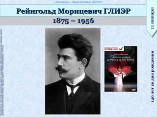 «Литература – Первое сентября», №01/2014
1875 – 19561875 – 1956
Рейнгольд Морицевич ГЛИЭРРейнгольд Морицевич ГЛИЭР
11января11января140летсоднярождения
Российскийисоветскийкомпозитор,педагог,музыкально-общественныйдеятель;триждылауреатРоссийскийисоветскийкомпозитор,педагог,музыкально-общественныйдеятель;триждылауреат
премииимениМихаилаГлинкиитриждылауреатСталинскойпремииIстепенипремииимениМихаилаГлинкиитриждылауреатСталинскойпремииIстепени
 