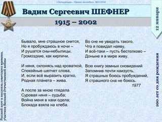«Литература – Первое сентября», №01/2014
1915 – 20021915 – 2002
Вадим Сергеевич ШЕФНЕРВадим Сергеевич ШЕФНЕР
12января12января100летсоднярождения
Русскийпоэтиписательсоветскоговремени,Русскийпоэтиписательсоветскоговремени,
участникВеликойОтечественнойвойныучастникВеликойОтечественнойвойны
Бывало, мне страшное снится,
Но я пробуждаюсь в ночи –
И рушатся сны-небылицы,
Громоздкие, как кирпичи.
И няня, склонясь над кроваткой,
Спокойные шепчет слова,
И, если всё выразить кратко,
Родная планета – жива.
А после за мною глядела
Суровая няня – судьба;
Война меня в хаки одела;
Блокада взяла на хлеба.
Во сне не увидеть такого,
Что я повидал наяву,
И всё-таки – пусть бестолково –
Доныне я в мире живу.
Всю книгу земных сновидений
Запомнив почти наизусть,
Я страшных боюсь пробуждений,
Я страшного сна не боюсь.
1977
 