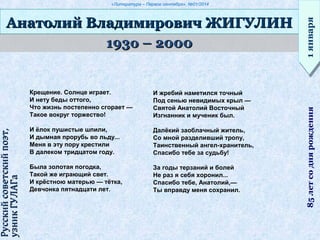«Литература – Первое сентября», №01/2014
193о – 2000193о – 2000
Анатолий Владимирович ЖИГУЛИНАнатолий Владимирович ЖИГУЛИН
1января1января85летсоднярождения
Русскийсоветскийпоэт,Русскийсоветскийпоэт,
узникГУЛАГаузникГУЛАГа
Крещение. Солнце играет.
И нету беды оттого,
Что жизнь постепенно сгорает —
Такое вокруг торжество!
И ёлок пушистые шпили,
И дымная прорубь во льду...
Меня в эту пору крестили
В далеком тридцатом году.
Была золотая погодка,
Такой же играющий свет.
И крёстною матерью — тётка,
Девчонка пятнадцати лет.
И жребий наметился точный
Под сенью невидимых крыл —
Святой Анатолий Восточный
Изгнанник и мученик был.
Далёкий заоблачный житель,
Со мной разделивший тропу,
Таинственный ангел-хранитель,
Спасибо тебе за судьбу!
За годы терзаний и болей
Не раз я себя хоронил...
Спасибо тебе, Анатолий,—
Ты вправду меня сохранил.
 