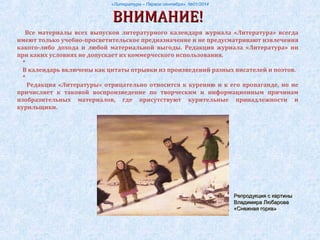 «Литература – Первое сентября», №01/2014
ВНИМАНИЕ!ВНИМАНИЕ!
Все материалы всех выпусков литературного календаря журнала «Литература» всегда
имеют только учебно-просветительское предназначение и не предусматривают извлечения
какого-либо дохода и любой материальной выгоды. Редакция журнала «Литература» ни
при каких условиях не допускает их коммерческого использования.
*
В календарь включены как цитаты отрывки из произведений разных писателей и поэтов.
*
Редакция «Литературы» отрицательно относится к курению и к его пропаганде, но не
причисляет к таковой воспроизведение по творческим и информационным причинам
изобразительных материалов, где присутствуют курительные принадлежности и
курильщики.
Репродукция с картиныРепродукция с картины
Владимира ЛюбароваВладимира Любарова
«Снежная горка»«Снежная горка»
 