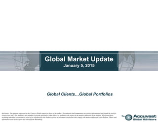 Global Market Update
January 5, 2015
Global Clients…Global Portfolios
disclosure: The opinions expressed in this Charts to Watch report are those of the author. The materials and commentary are strictly informational and should be used for
research use only. This bulletin is not intended to provide investing or other advice or guidance with respect to the matters addressed in the bulletin. All relevant facts,
including individual circumstances, need to be considered by the reader to arrive at investment conclusions that comply with matters addressed in this bulletin. Charts and
information used in this report are sourced from Bloomberg.
 