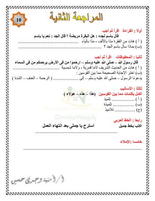 10
‫أجب‬ ‫ثم‬ ‫اقرأ‬ ‫القراءة‬ : ‫أوال‬
‫باسم‬ ‫يا‬ ‫نعم‬ : ‫الجد‬ ‫قال‬ ‫؟‬ ‫مريضة‬ ‫البقرة‬ ‫هل‬ : ‫لجده‬ ‫باسم‬ ‫قال‬
‫أ‬ (..................................................... ‫بالياء‬ ‫ًا‬‫د‬‫م‬ ، ‫باأللف‬ ‫ًا‬‫د‬‫م‬ ‫الفقرة‬ ‫من‬ ‫هات‬ )
......................................................................... ‫؟‬ ‫الجد‬ ‫باسم‬ ‫سأل‬ ‫بماذا‬ )‫(ب‬
‫أجب‬ ‫ثم‬ ‫اقرأ‬ ‫المحفوظات‬ : ‫ثانيا‬
‫هللا‬ ‫رسول‬ ‫قال‬–‫هللا‬ ‫صلى‬‫وسلم‬ ‫عليه‬–‫السماء‬ ‫فى‬ ‫من‬ ‫يرحمكم‬ ‫األرض‬ ‫فى‬ ‫من‬ ‫ارحموا‬
......................................... ‫شمسية‬ ‫والما‬ ، ‫قمرية‬ ‫الما‬ ‫الشريف‬ ‫الحديث‬ ‫من‬ ‫هات‬ ) ‫أ‬ (
: ‫القوسين‬ ‫بين‬ ‫مما‬ ‫الصحيحة‬ ‫اإلجابة‬ ‫اختر‬ )‫(ب‬
‫الرسول‬ ‫يدعونا‬–‫وسلم‬ ‫عليه‬ ‫هللا‬ ‫صلى‬–............ ‫إلى‬..........‫الرحمة‬ (–‫العنف‬–) ‫الشدة‬
‫األساليب‬ : ‫ثالثا‬
‫القوسين‬ ‫بين‬ ‫مما‬ ‫بكلمات‬ ‫أكمل‬‫(هذا‬–‫هذه‬–) ‫هؤالء‬
‫تلميذ‬ .................... ) ‫أ‬ (
‫تلميذة‬ ................... )‫(ب‬
‫تالميذ‬ .................. )‫(ج‬
‫العربى‬ ‫الخط‬ : ‫رابعا‬
‫جميل‬ ‫بخط‬ ‫اكتب‬‫اس‬‫العمل‬ ‫انتهاء‬ ‫بعد‬ ‫جملى‬ ‫يا‬ ‫ترح‬
........................................................................
‫:اإلمالء‬ ‫خامسا‬
____________________________________________________
 