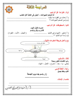 11
‫أجب‬ ‫ثم‬ ‫اقرأ‬ ‫القراءة‬ : ‫أوال‬
‫العشب‬ ‫آكل‬ ‫الغابة‬ ‫فى‬ ‫أعيش‬ ، ‫الحيوانات‬ ‫اضخم‬ ‫أنا‬
....................................................................... ‫بالياء‬ ‫مدا‬ ‫الفقرة‬ ‫من‬ ‫هات‬ ) ‫أ‬ (
........................................................................ ‫؟‬ ‫الحيوانات‬ ‫أضخم‬ ‫من‬ )‫(ب‬
‫اجب‬ ‫ثم‬ ‫اقرأ‬ ‫المحفوظات‬ : ‫ثانيا‬
‫اليوم‬ ‫طول‬ ‫صبرت‬
‫وابتسم‬ ‫وكل‬ ‫فاشرب‬
‫الجمل‬ ( ....................... ‫النشيد‬ ‫فى‬ ‫الحيوان‬ : ‫تخير‬ ) ‫أ‬ (–‫األسد‬–) ‫البقرة‬
.................................................................................. ‫؟‬ ‫النشيد‬ ‫اسم‬ ‫ما‬ ) ‫(ب‬
‫(ج‬): ‫اآلتية‬ ‫المفردات‬ ‫خريطة‬ ‫أكمل‬
‫األساليب‬ : ‫ثالثا‬
‫جمال‬ ‫لتكون‬ ‫الكلمات‬ ‫رتب‬
‫جملى‬–‫يا‬–‫بعد‬–‫استرح‬–‫العمل‬–‫انتهاء‬
..............................................................................................................
‫العربى‬ ‫الخط‬ : ‫رابعا‬
‫جميل‬ ‫بخط‬ ‫اكتب‬
‫ا‬ ‫يوم‬ ‫جده‬ ‫باسم‬ ‫زار‬‫لجمعة‬
...........................................
‫اإلمالء‬ : ‫خامسا‬
______________________________________________________
_______________________________________________________
______________________________________________________
........................... ‫مضادها‬........................... ‫مرادفها‬
.............................................. ‫الجملة‬
‫ابتسم‬
...... ‫حروف‬ ‫إلى‬ ‫تحليل‬..........................
 