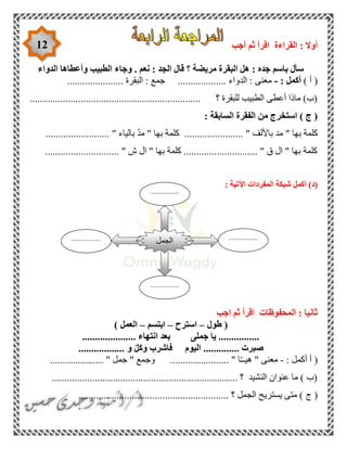 12 ‫اق‬ ‫القراءة‬ : ‫أوال‬‫أجب‬ ‫ثم‬ ‫رأ‬
‫الدواء‬ ‫وأعطاها‬ ‫الطبيب‬ ‫وجاء‬ . ‫نعم‬ : ‫الجد‬ ‫قال‬ ‫؟‬ ‫مريضة‬ ‫البقرة‬ ‫هل‬ : ‫جده‬ ‫باسم‬ ‫سأل‬
) ‫أ‬ (: ‫أكمل‬-...................... ‫البقرة‬ : ‫جمع‬ ................... ‫الدواء‬ : ‫معنى‬
........................................... ‫؟‬ ‫للبقرة‬ ‫الطبيب‬ ‫أعطى‬ ‫ماذا‬ )‫(ب‬........................
: ‫السابقة‬ ‫الفقرة‬ ‫من‬ ‫استخرج‬ ) ‫ج‬ (
......................... " ‫بالياء‬ ّ‫د‬‫م‬ " ‫بها‬ ‫كلمة‬ ....................... " ‫باأللف‬ ‫مد‬ " ‫بها‬ ‫كلمة‬
............................. " ‫ش‬ ‫ال‬ " ‫بها‬ ‫كلمة‬ ............................. " ‫ق‬ ‫ال‬ " ‫بها‬ ‫كلمة‬
(‫د‬): ‫اآلتية‬ ‫المفردات‬ ‫شبكة‬ ‫أكمل‬
‫اجب‬ ‫ثم‬ ‫اقرأ‬ ‫المحفوظات‬ : ‫ثانيا‬
‫طول‬ (–‫استرح‬–‫ابتسم‬–) ‫العمل‬
..................... ‫انتهاء‬ ‫بعد‬ ‫جملى‬ ‫يا‬ ................
.................. ‫و‬ ْ‫ل‬‫وك‬ ‫فاشرب‬ ‫اليوم‬ .............. ‫صبرت‬
: ‫أكمل‬ ‫أ‬ (-ّ‫ـ‬‫هيـ‬ " ‫معنى‬..................... " ‫جمل‬ " ‫وجمع‬ ....................... " ‫ا‬
......................................................................... ‫؟‬ ‫النشيد‬ ‫عنوان‬ ‫ما‬ ) ‫(ب‬
(‫ج‬........................................................... ‫؟‬ ‫الجمل‬ ‫يستريح‬ ‫متى‬ )
‫الجمل‬ .................
..
.................
..
.................
..
.................
..
 