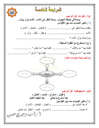 14
‫أجب‬ ‫ثم‬ ‫اقرأ‬ ‫القراءة‬ : ‫أوال‬
. ‫ويزأر‬ ‫يزأر‬ ‫األسد‬ . ‫األسد‬ ‫إلى‬ ‫تنظر‬ ‫بسمة‬ . ‫الحيوان‬ ‫حديقة‬ ‫فى‬ ‫بسمة‬
) ‫أ‬ (‫األقواس‬ ‫بين‬ ‫مما‬ ‫الصواب‬ ‫تخير‬
............... ‫إلى‬ ‫تنظر‬ ‫بسمة‬ ‫وقفت‬‫الثعبان‬ ( .................–‫الجمل‬–) ‫األسد‬
‫يقفز‬ ( .................................................... ‫األسد‬–‫يأكل‬–) ‫يزأر‬
................................................................... ‫؟‬ ‫األسد‬ ‫يزأر‬ ‫لماذا‬ )‫(ب‬
‫الساب‬ ‫الفقرة‬ ‫من‬ ‫استخرج‬ ) ‫ج‬ (: ‫قة‬
......................... " ‫بالياء‬ ّ‫د‬‫م‬ " ‫بها‬ ‫كلمة‬ ....................... " ‫باأللف‬ ‫مد‬ " ‫بها‬ ‫كلمة‬
............................. " ‫ق‬ ‫ال‬ " ‫بها‬ ‫كلمة‬ ............................. " ‫مربوطة‬ ‫تاء‬ " ‫بها‬ ‫كلمة‬
(‫د‬): ‫اآلتية‬ ‫المفردات‬ ‫شبكة‬ ‫أكمل‬
: ‫ثانيا‬‫اجب‬ ‫ثم‬ ‫اقرأ‬ ‫المحفوظات‬
‫طول‬ (–‫استرح‬–‫ابتسم‬–) ‫العمل‬
‫العمل‬ ‫انتهاء‬ ‫بعد‬ ‫جملى‬ ‫يا‬ ‫استرح‬ ‫هيا‬
‫القوسين‬ ‫بين‬ ‫مما‬ ‫الصواب‬ ‫تخير‬ ) ‫أ‬ (
‫العمل‬ ( ........................... ‫عن‬ ‫النشيد‬ ‫هذا‬–‫الطعام‬–) ‫األسد‬
( ..................................... ‫ـا‬ّ‫ـ‬‫هـيـ‬‫استرح‬–‫العب‬–‫جملى‬ ‫يا‬ ) ‫انتظر‬
‫حديقة‬ .................
..
.................
..
.................
..
.................
..
 