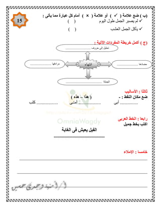 15
( ‫عالمة‬ ‫ضع‬ ) ‫(ب‬( ‫عالمة‬ ‫أو‬ ): ‫يأتى‬ ‫مما‬ ‫عبارة‬ ‫كل‬ ‫أمام‬ )
‫اليوم‬ ‫طول‬ ‫الجمل‬ ‫يصبر‬ ‫لم‬) (
‫العشب‬ ‫الجمل‬ ‫يأكل‬) (
‫(ج‬): ‫اآلتية‬ ‫المفردات‬ ‫خريطة‬ ‫أكمل‬
‫األساليب‬ : ‫ثالثا‬
: ‫النقط‬ ‫مكان‬ ‫ضع‬-‫هذا‬ (–) ‫هذه‬
‫كلب‬ .................. ‫ـى‬ّ‫ـ‬‫أم‬ ................... ‫أبى‬ ...............
‫العربى‬ ‫الخط‬ : ‫رابعا‬
‫جميل‬ ‫بخط‬ ‫اكتب‬
‫الغابة‬ ‫فى‬ ‫يعيش‬ ‫الفيل‬
...........................................
‫اإلمالء‬ : ‫خامسا‬
______________________________________________________
_______________________________________________________
______________________________________________________
........................... ‫مضادها‬........................... ‫مرادفها‬
.................................... ‫الجملة‬..........
‫انتهاء‬
................................ ‫حروف‬ ‫إلى‬ ‫تحليل‬
 