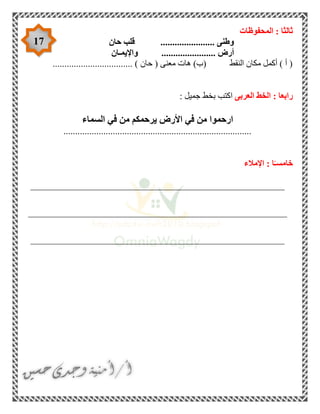 17
‫المحفوظات‬ : ‫ثالثا‬
‫حان‬ ‫قلب‬ ....................... ‫وطنى‬
‫واإليمـان‬ ....................... ‫أرض‬
.................................. ) ‫حان‬ ( ‫معنى‬ ‫هات‬ )‫(ب‬ ‫النقط‬ ‫مكان‬ ‫أكمل‬ ) ‫أ‬ (
‫العربى‬ ‫الخط‬ : ‫رابعا‬‫ا‬: ‫جميل‬ ‫بخط‬ ‫كتب‬
‫السماء‬ ‫في‬ ‫من‬ ‫يرحمكم‬ ‫األرض‬ ‫في‬ ‫من‬ ‫ارحموا‬
................................................................................
‫اإلمالء‬ : ‫ا‬ً‫خامسـ‬
______________________________________________________
_______________________________________________________
______________________________________________________
 