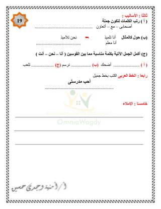 19
: ‫األساليب‬ : ‫ثالثا‬
‫جملة‬ ‫لتكون‬ ‫الكلمات‬ ‫رتب‬ ) ‫أ‬ (
‫أصحابى‬–‫مع‬–.................................. ‫أتعاون‬...............
‫حول‬ )‫(ب‬‫كالمثال‬‫تلميذ‬ ‫أنا‬‫تالميذ‬ ‫نحن‬
...................................... ‫معلم‬ ‫أنا‬
‫القوسين‬ ‫بين‬ ‫مما‬ ‫مناسبة‬ ‫بكلمة‬ ‫اآلتية‬ ‫الجمل‬ ‫أكمل‬ )‫(ج‬‫أنا‬ (–‫نحن‬–) َ‫أنت‬
) ‫أ‬ (‫أضحك‬ ......................)‫(ب‬‫نرسم‬ .................)‫(ج‬‫تلعب‬ ...................
‫رابعا‬‫العربى‬ ‫الخط‬ :‫جميل‬ ‫بخط‬ ‫اكتب‬
‫مدرستى‬ ‫أحب‬
..........................................................
‫اإلمالء‬ : ‫ا‬ً‫خامسـ‬
______________________________________________________
_______________________________________________________
______________________________________________________
 