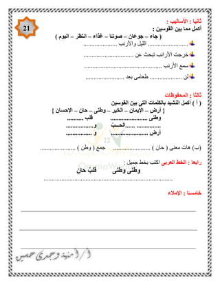 21
: ‫األساليب‬ : ‫ثانيا‬
: ‫القوسين‬ ‫بين‬ ‫مما‬ ‫أكمل‬
‫جاء‬ (–‫جوعان‬–‫ا‬ً‫صوتـ‬–‫غذاء‬–‫انتظر‬–) ‫اليوم‬
..................... ‫واألرنب‬ ‫الليل‬ .........................
............................... ‫عن‬ ‫تبحث‬ ‫األرانب‬ ‫خرجت‬
................................................ ‫األرنب‬ ‫سمع‬
‫ب‬ ‫طعامى‬ .................... ‫لن‬........................ ‫عد‬
‫المحفوظات‬ : ‫ثالثا‬
‫القوسين‬ ‫بين‬ ‫التى‬ ‫بالكلمات‬ ‫النشيد‬ ‫أكمل‬ ) ‫أ‬ (
‫أرض‬ {–‫اإليمان‬–‫الخير‬–‫وطنى‬–‫حان‬–} ‫اإلحسان‬
‫قلب‬ ....................... ‫وطنى‬..........
.....................ّ‫الحـــب‬‫و‬.................
................ ‫و‬ ....................... ‫أرض‬
...................... ) ‫وطن‬ ( ‫جمع‬ ....................... ) ‫حان‬ ( ‫معنى‬ ‫هات‬ )‫(ب‬
‫العربى‬ ‫الخط‬ : ‫رابعا‬‫جمي‬ ‫بخط‬ ‫اكتب‬: ‫ل‬
ِ‫حان‬ ٌ‫قلب‬ ‫وطنى‬ ‫وطنى‬
................................................................................
‫اإلمالء‬ : ‫ا‬ً‫خامسـ‬
______________________________________________________
_______________________________________________________
______________________________________________________
 