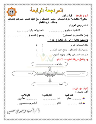 22
‫القراءة‬ : ‫أوال‬‫ثم‬ ‫اقرأ‬‫أ‬‫جب‬
‫العصافير‬ ‫صرخت‬ . ‫الطعام‬ ‫عنها‬ ‫ومنع‬ ‫العصافير‬ ‫حبس‬ . ‫العصافير‬ ‫ملوك‬ ‫من‬ ‫ا‬ً‫ملكــ‬ ‫أن‬ ‫يحكى‬
. ‫الطعام‬ ‫نريد‬ : ‫وقالت‬
: ‫العبارة‬ ‫من‬ ‫استخرج‬
..................... ‫بالواو‬ ‫مد‬ ‫بها‬ ‫كلمة‬............... ‫بالياء‬ ّ‫د‬‫م‬ ‫بها‬ ‫كلمة‬
............................ ) ‫الطعام‬ ( ‫وجمع‬ ...................... )‫العصافير‬ ( ‫مفرد‬ ‫هات‬ )‫(ب‬
( ‫عالمة‬ ‫ضع‬ )‫(ج‬( ‫عالمة‬ ‫أو‬ ): )
) ( ‫شرير‬ ‫العصافير‬ ‫ملك‬
‫العصا‬ ‫الملك‬ ‫حبس‬) ( . ‫الطعام‬ ‫عنها‬ ‫ومنع‬ ، ‫فير‬
) ( ‫الحبوب‬ ‫نريد‬ : ‫وقالت‬ ‫العصافير‬ ‫صرخت‬
‫(د‬): ‫اآلتية‬ ‫المفردات‬ ‫خريطة‬ ‫أكمل‬
: ‫األساليب‬ : ‫ثانيا‬
: ‫كالمثال‬ ‫أكمل‬
‫تالميذ‬ ‫أنتم‬ ‫تلميذة‬ ِ‫ت‬‫أن‬ ‫تلميذ‬ َ‫أنت‬
........ ‫معلمون‬ ................ .................. ِ‫ت‬‫أن‬ ‫معلم‬ ........
. ‫مهــــندســون‬ ‫أنـتـــم‬ ................... ِ‫ت‬‫أن‬ .............. َ‫أنت‬
........................... ‫مضادها‬........................... ‫مرادفها‬
.............................................. ‫الجملة‬
‫صرخ‬‫ت‬
................................ ‫حروف‬ ‫إلى‬ ‫تحليل‬
 